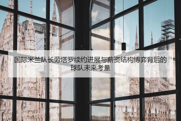 国际米兰队长劳塔罗续约进展与薪资结构博弈背后的球队未来考量 | kaiyun