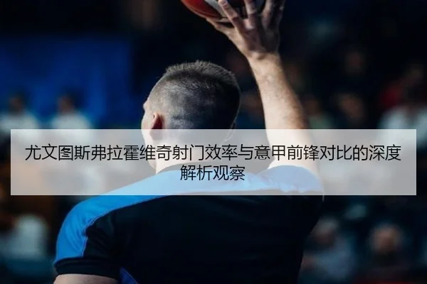 尤文图斯弗拉霍维奇射门效率与意甲前锋对比的深度解析观察 - kaiyun
