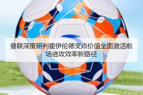 曼联深度研判霍伊伦德支点价值全面激活前场进攻效率新路径 - kaiyun