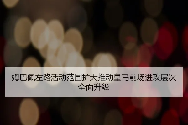 姆巴佩左路活动范围扩大推动皇马前场进攻层次全面升级 | kaiyun